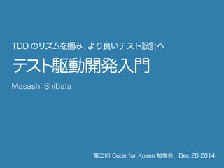 テスト駆動開発入門
第ニ回 Code for Kosen 勉強会，Dec 20 2014
Masashi Shibata
TDD のリズムを掴み,より良いテスト設計へ
 