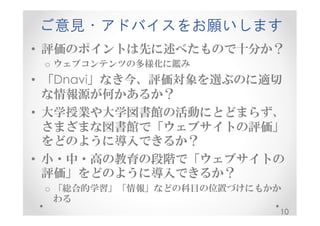 ご意見・アドバイスをお願いします 
• 評価のポイントは先に述べたもので十分か？ 
o ウェブコンテンツの多様化に鑑み 
• 「Dnavi」なき今、評価対象を選ぶのに適切 
な情報源が何かあるか？ 
• 大学授業や大学図書館の活動にとどまらず、 
さまざまな図書館で「ウェブサイトの評価」 
をどのように導入できるか？ 
• 小・中・高の教育の段階で「ウェブサイトの 
評価」をどのように導入できるか？ 
o 「総合的学習」「情報」などの科目の位置づけにもかか 
わる 
10 
 