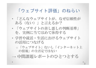「ウェブサイト評価」のねらい 
• 「どんなウェブサイトが、なぜ信頼性が 
ある（ない）」と言えるか？ 
• 「ウェブサイトの善し悪しの判断基準」 
を、実例に当てはめて体得する 
• 学習や就活・生活におけるウェブサイト 
の活用につなげる 
o 「ウェブサイト」ないし「インターネット上 
の情報」の全否定ではない 
→ 中間課題レポートのひとつとする 
3 
 