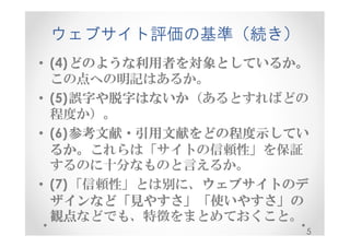 ウェブサイト評価の基準（続き） 
• (4)どのような利用者を対象としているか。
この点への明記はあるか。 
• (5)誤字や脱字はないか（あるとすればどの 
程度か）。 
• (6)参考文献・引用文献をどの程度示してい
るか。これらは「サイトの信頼性」を保証 
するのに十分なものと言えるか。 
• (7)「信頼性」とは別に、ウェブサイトのデ
ザインなど「見やすさ」「使いやすさ」の
観点などでも、特徴をまとめておくこと。 
5 
 