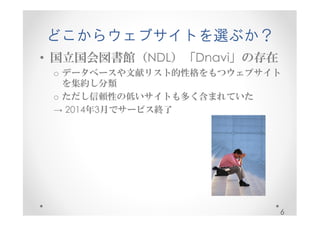 どこからウェブサイトを選ぶか？ 
• 国立国会図書館（NDL）「Dnavi」の存在 
o データベースや文献リスト的性格をもつウェブサイト 
を集約し分類 
o ただし信頼性の低いサイトも多く含まれていた 
→ 2014年3月でサービス終了 
6 
 