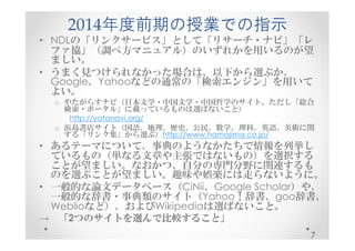 2014年度前期の授業での指示 
• NDLの「リンクサービス」として「リサーチ・ナビ」「レ 
ファ協」（調べ方マニュアル）のいずれかを用いるのが望 
ましい。 
• うまく見つけられなかった場合は、以下から選ぶか、 
Google、Yahooなどの通常の「検索エンジン」を用いて 
よい。 
o やたがらすナビ（日本文学・中国文学・中国哲学のサイト。ただし「総合 
検索・ポータル」に載っているものは選ばないこと） 
http://yatanavi.org/ 
o 浜島書店サイト（国語、地理、歴史、公民、数学、理科、英語、美術に関 
する「リンク集」から選ぶ）http://www.hamajima.co.jp/ 
• あるテーマについて、事典のようなかたちで情報を列挙し 
ているもの（単なる文章や主張ではないもの）を選択する 
ことが望ましい。なおかつ、自分の専門分野に関連するも 
のを選ぶことが望ましい。趣味や娯楽には走らないように。 
• 一般的な論文データベース（CiNii、Google Scholar）や、 
一般的な辞書・事典類のサイト（Yahoo！辞書、goo辞書、 
Weblioなど）、およびWikipediaは選ばないこと。 
→ 「2つのサイトを選んで比較すること」
7 
 