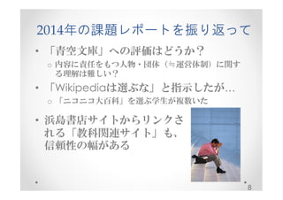 2014年の課題レポートを振り返って 
• 「青空文庫」への評価はどうか？ 
o 内容に責任をもつ人物・団体（≒運営体制）に関す 
る理解は難しい？ 
• 「Wikipediaは選ぶな」と指示したが… 
o 「ニコニコ大百科」を選ぶ学生が複数いた 
8 
• 浜島書店サイトからリンクさ 
れる「教科関連サイト」も、 
信頼性の幅がある 
 