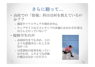 さらに翻って… 
• 高校での「情報」科目は何を教えているの 
か？？ 
o 機器やソフトウェアの操作が中心 
o ウェブサイトなどコンテンツの評価にかかわる作業は、 
ほとんど行っていない？ 
9 
• 履修学生の声 
o 高校時代までも含め、この 
ような課題は行ったことは 
なかった 
o 司書課程の授業を取ってい 
なければ、このような評価 
の機会はなかっただろう 
 