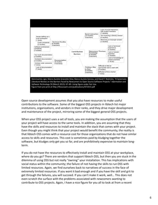 Open source development assumes that you also have resources to make useful 
contributions to the software. Some of the biggest OSS projects in libtech list major 
institutions, organizations, and vendors in their ranks, and they drive major development 
and maintenance of the project, mirroring some of the biggest general OSS projects.
When your OSS project uses a set of tools, you are making the assumption that the users of 
your project will have access to the same tools. In addition, you are assuming that they 
have the skills and resources to install and maintain the stack that comes with your project. 
Even though you might think that your project would benefit the community, the reality is 
that libtech OSS comes with a resource cost for those organizations that do not have similar 
access to skills and resources. This cost is sometimes paid by kludging together the 
software, but kludges only get you so far, and are prohibitively expensive to maintain long‐
term. 
If you do not have the resources to effectively install and maintain OSS at your workplace, 
where do you go? There are vendors that support libtech OSS, but then you are stuck in the 
dilemma of using OSS but not really “owning” your installation. This has implications with 
social status within the community; the failure of not having the skills to run OSS with 
limited resources. Again, we find ourselves back to narratives of success in the face of 
extremely limited resources. If you want it bad enough and if you have the skill and grit to 
get through the failures, you will succeed. If you can’t make it work, well… This does not 
even scratch the surface with the problems associated with newcomers wanting to 
contribute to OSS projects. Again, I have a nice figure for you all to look at from a recent 
6
 