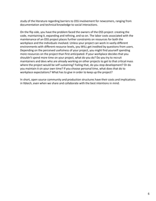 study of the literature regarding barriers to OSS involvement for newcomers, ranging from 
documentation and technical knowledge to social interactions.
On the flip side, you have the problem faced the owners of the OSS project: creating the 
code, maintaining it, expanding and refining, and so on. The labor costs associated with the 
maintenance of an OSS project places further constraints on resources for both the 
workplace and the individuals involved. Unless your project can work in vastly different 
environments with different resource levels, you WILL get inedited by questions from users. 
Depending on the perceived usefulness of your project, you might find yourself spending 
more resources on the project than first anticipated. If your workplace decides that you 
shouldn’t spend more time on your project, what do you do? Do you try to recruit 
maintainers and devs who are already working on other projects to get to that critical mass 
where the project would be self sustaining? Failing that, do you stop development? Or do 
you maintain it on your own time? If you choose personal time, what does that do to 
workplace expectations? What has to give in order to keep up the project?
In short, open source community and production structures have their costs and implications 
in libtech, even when we share and collaborate with the best intentions in mind.
6
 