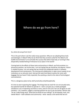 So, where do we go from here? 
This is the part where I ask the really messy questions: Why are we adopting these tools 
and ideologies in libtech? Why do we think that they are best suited for the libtech and 
GLAM environments? Is it to emulate the success that others have had, or to bring in that 
desperately needed feeling of relevance to our place in the world?
Coming back to the effects of these tools and practices in libtech, we find ourselves in a 
precarious position. Let me be clear: I am not saying that we should be risk adverse. Failure 
is needed to grow. I am not saying that we should not collaborate openly in software 
development and maintenance. The sharing and collaboration in open source speaks to our 
institutions on an altruistic level. And yet the tools that libtech reaches for come with 
baggage that we haven’t fully inspected, thus putting us back to the state of technological 
somnambulism. 
This is a dangerous place to be, both practically and philosophically. 
It’s time to start inspecting the luggage. The things that we reach for are not actually tools, 
but potential worlds for libtech to operate in. I wish I can give you a neatly packaged 
checklist to use in inspecting, but there is none, and I’m not sure if we can all agree on said 
checklist. I can, however, suggest a starting question for you to ask yourselves. Winner asks 
“As we ‘make things work,’ what kind of world are we making?” As we develop, hack, and 
tweak libtech – both software and community – what  exactly is the world that we are 
7
 