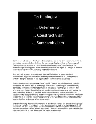 So when we talk about technology and society, there is a choice that we can make with the 
theoretical framework. One choice is the technology shaping society (or Technological 
Determinism). An example of this is some Print Culture scholars’ argument that the 
moveable type printing press in Western Europe acted as an “Agent of Change” in terms of 
the formation of modern Christianity via the Reformation.
Another choice has society shaping technology (Technological Constructivism). 
Programmers might be familiar with an example of this in the way of Conway’s Law: a 
system’s design is dictated by the organization’s communication structures.
These choices are not mutually exclusive, though. There is still another choice, one that 
focuses on the current state of technology and society ‐ Technological Somnambulism, 
defined by political theorist Langdon Winner. In his essay “Technology as forms of life,” 
Winner argues that we do not fully understand technology’s relationship with society. We 
view technology as a tool to be used, without considering its long term implications.  
Society fails to recognize the way that technology essentially creates new worlds for society 
to operate in. In essence, we are “sleepwalking” with regard to our knowledge about how 
both technology and society affect one another.
With the following theoretical frameworks in mind, I will address the potential reshaping of 
the libtech world by certain tools and practices adopted by libtech. We tend to talk about 
software or hardware when we talk technology. However, I wish to focus on the production 
tools and practices as they themselves are forms of technology.
2
 