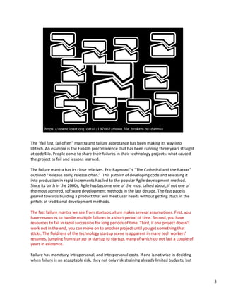 The “fail fast, fail often” mantra and failure acceptance has been making its way into 
libtech. An example is the Fail4lib preconference that has been running three years straight 
at code4lib. People come to share their failures in their technology projects: what caused 
the project to fail and lessons learned.
The failure mantra has its close relatives. Eric Raymond’ s “The Cathedral and the Bazaar” 
outlined “Release early, release often.”  This pattern of developing code and releasing it 
into production in rapid increments has led to the popular Agile development method. 
Since its birth in the 2000s, Agile has become one of the most talked about, if not one of 
the most admired, software development methods in the last decade. The fast pace is 
geared towards building a product that will meet user needs without getting stuck in the 
pitfalls of traditional development methods. 
The fast failure mantra we see from startup culture makes several assumptions. First, you 
have resources to handle multiple failures in a short period of time. Second, you have 
resources to fail in rapid succession for long periods of time. Third, if one project doesn’t 
work out in the end, you can move on to another project until you get something that 
sticks. The fluidness of the technology startup scene is apparent in many tech workers’ 
resumes, jumping from startup to startup to startup, many of which do not last a couple of 
years in existence.
Failure has monetary, intrapersonal, and interpersonal costs. If one is not wise in deciding 
when failure is an acceptable risk, they not only risk straining already limited budgets, but 
3
 