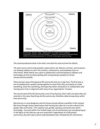 The second production facet in this talk is one that hits close to home for libtech.
The open source community provides a place where we, libraries, archives, and museums, 
can develop software to aid in the creation, maintenance, and providing access to 
information. While libtech sees value in collaboration and sharing library software and 
technology, we find ourselves dealing with incorporating a product of certain 
socioeconomical beliefs. 
There are two views of the general OS community that are in play here. The first view is 
one of collaboration: people coming together to share their skills and talents to create 
something, share this something, and hope that others will build on it. Collaboration and 
sharing seem to be in alignment with many of our organizations’ missions.
The second view of the OS community is one of meritocracy. One’s skills and work ethic are 
essential in the value they bring into the community; therefore, determining status within 
that community.
Meritocracy is a very dangerous word to throw around without a qualifier in this context. 
We know through various observations that meritocracy refers to a certain subset of the 
greater OSS community – the majority race, gender, sexuality, and social class within 
technology – but even within this limited scope, not all contributions are considered equal. 
In the figure on the slide you see one researcher’s organization of a OSS project 
community; the bull's‐eye is where code developers lives, followed by the maintainers, 
5
 