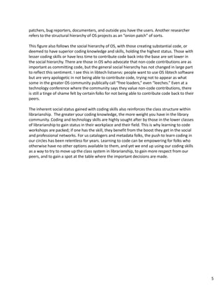 patchers, bug reporters, documenters, and outside you have the users. Another researcher 
refers to the structural hierarchy of OS projects as an “onion patch” of sorts.
This figure also follows the social hierarchy of OS, with those creating substantial code, or 
deemed to have superior coding knowledge and skills, holding the highest status. Those with 
lesser coding skills or have less time to contribute code back into the base are set lower in 
the social hierarchy. There are those in OS who advocate that non‐code contributions are as 
important as committing code, but the general social hierarchy has not changed in large part 
to reflect this sentiment. I see this in libtech listservs: people want to use OS libtech software 
but are very apologetic in not being able to contribute code, trying not to appear as what 
some in the greater OS community publically call “free loaders,” even “leeches.” Even at a 
technology conference where the community says they value non‐code contributions, there 
is still a tinge of shame felt by certain folks for not being able to contribute code back to their 
peers.
The inherent social status gained with coding skills also reinforces the class structure within 
librarianship.  The greater your coding knowledge, the more weight you have in the library 
community. Coding and technology skills are highly sought after by those in the lower classes 
of librarianship to gain status in their workplace and their field. This is why learning to code 
workshops are packed; if one has the skill, they benefit from the boost they get in the social 
and professional networks. For us catalogers and metadata folks, the push to learn coding in 
our circles has been relentless for years. Learning to code can be empowering for folks who 
otherwise have no other options available to them, and yet we end up using our coding skills 
as a way to try to move up the class system in librarianship, to gain more respect from our 
peers, and to gain a spot at the table where the important decisions are made.
5
 