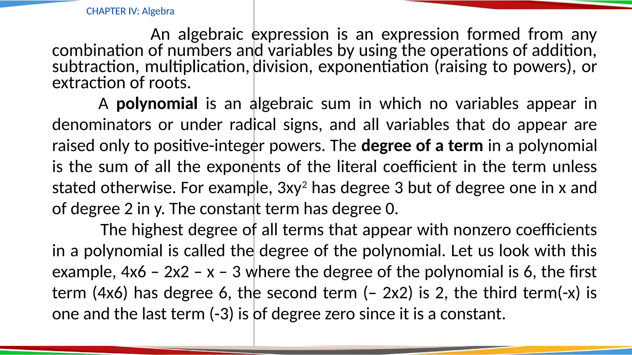 CHAPTER IV: Algebra
An algebraic expression is an expression formed from any
combination of numbers and variables by using the operations of addition,
subtraction, multiplication, division, exponentiation (raising to powers), or
extraction of roots.
A polynomial is an algebraic sum in which no variables appear in
denominators or under radical signs, and all variables that do appear are
raised only to positive-integer powers. The degree of a term in a polynomial
is the sum of all the exponents of the literal coefficient in the term unless
stated otherwise. For example, 3xy2
has degree 3 but of degree one in x and
of degree 2 in y. The constant term has degree 0.
The highest degree of all terms that appear with nonzero coefficients
in a polynomial is called the degree of the polynomial. Let us look with this
example, 4x6 – 2x2 – x – 3 where the degree of the polynomial is 6, the first
term (4x6) has degree 6, the second term (– 2x2) is 2, the third term(-x) is
one and the last term (-3) is of degree zero since it is a constant.
 