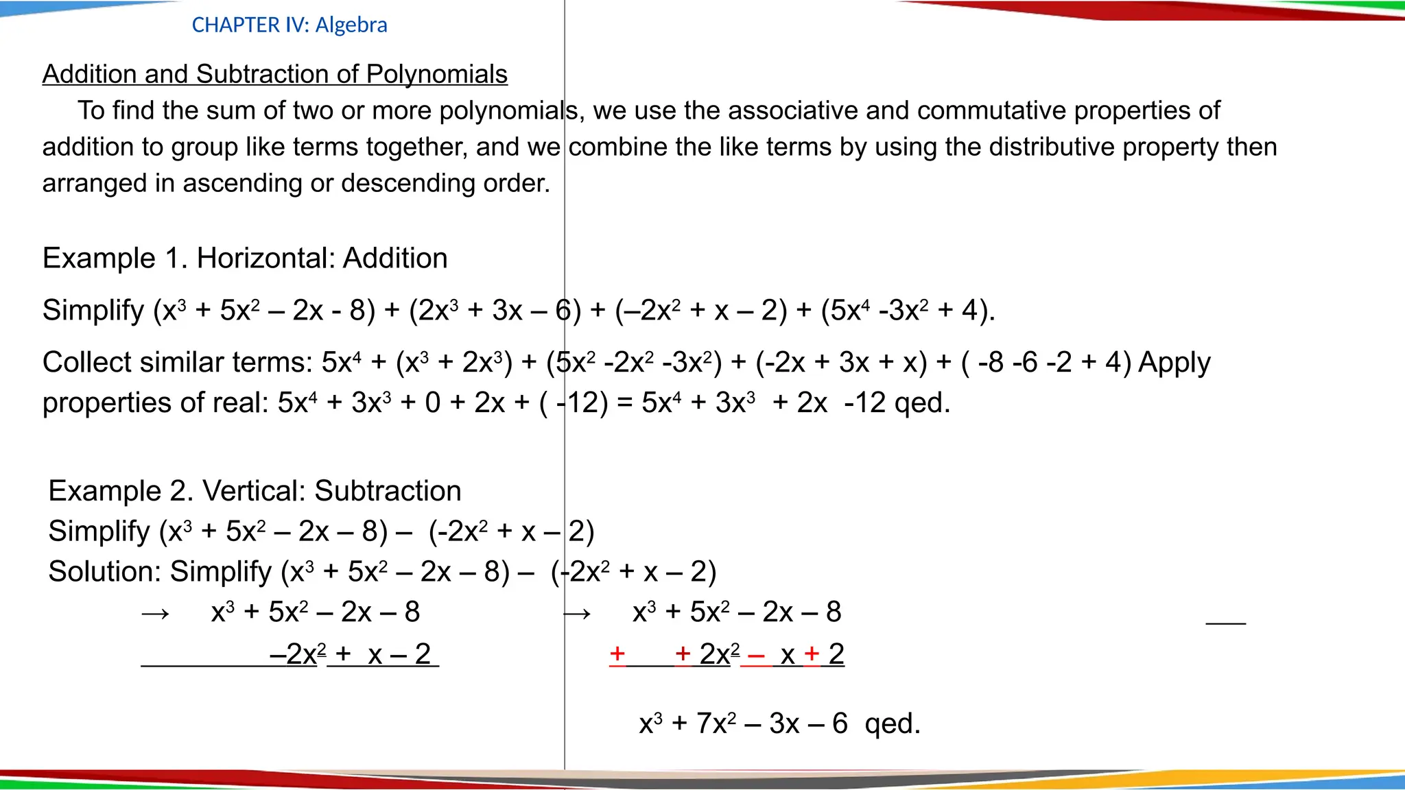 CHAPTER IV: Algebra
Addition and Subtraction of Polynomials
To find the sum of two or more polynomials, we use the associative and commutative properties of
addition to group like terms together, and we combine the like terms by using the distributive property then
arranged in ascending or descending order.
Example 1. Horizontal: Addition
Simplify (x3
+ 5x2
– 2x - 8) + (2x3
+ 3x – 6) + (–2x2
+ x – 2) + (5x4
-3x2
+ 4).
Collect similar terms: 5x4
+ (x3
+ 2x3
) + (5x2
-2x2
-3x2
) + (-2x + 3x + x) + ( -8 -6 -2 + 4) Apply
properties of real: 5x4
+ 3x3
+ 0 + 2x + ( -12) = 5x4
+ 3x3
+ 2x -12 qed.
Example 2. Vertical: Subtraction
Simplify (x3
+ 5x2
– 2x – 8) – (-2x2
+ x – 2)
Solution: Simplify (x3
+ 5x2
– 2x – 8) – (-2x2
+ x – 2)
→ x3
+ 5x2
– 2x – 8 → x3
+ 5x2
– 2x – 8
–2x2
+ x – 2 + + 2x2
– x + 2
x3
+ 7x2
– 3x – 6 qed.
 