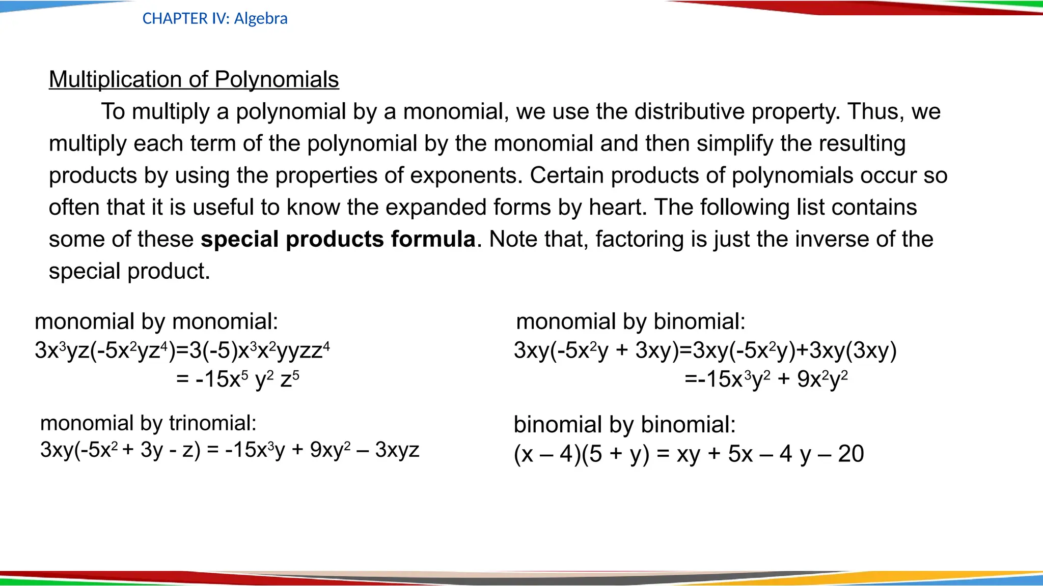 CHAPTER IV: Algebra
Multiplication of Polynomials
To multiply a polynomial by a monomial, we use the distributive property. Thus, we
multiply each term of the polynomial by the monomial and then simplify the resulting
products by using the properties of exponents. Certain products of polynomials occur so
often that it is useful to know the expanded forms by heart. The following list contains
some of these special products formula. Note that, factoring is just the inverse of the
special product.
monomial by monomial: monomial by binomial:
3x3
yz(-5x2
yz4
)=3(-5)x3
x2
yyzz4
3xy(-5x2
y + 3xy)=3xy(-5x2
y)+3xy(3xy)
= -15x5
y2
z5
=-15x3
y2
+ 9x2
y2
monomial by trinomial:
3xy(-5x2
+ 3y - z) = -15x3
y + 9xy2
– 3xyz
binomial by binomial:
(x – 4)(5 + y) = xy + 5x – 4 y – 20
 
