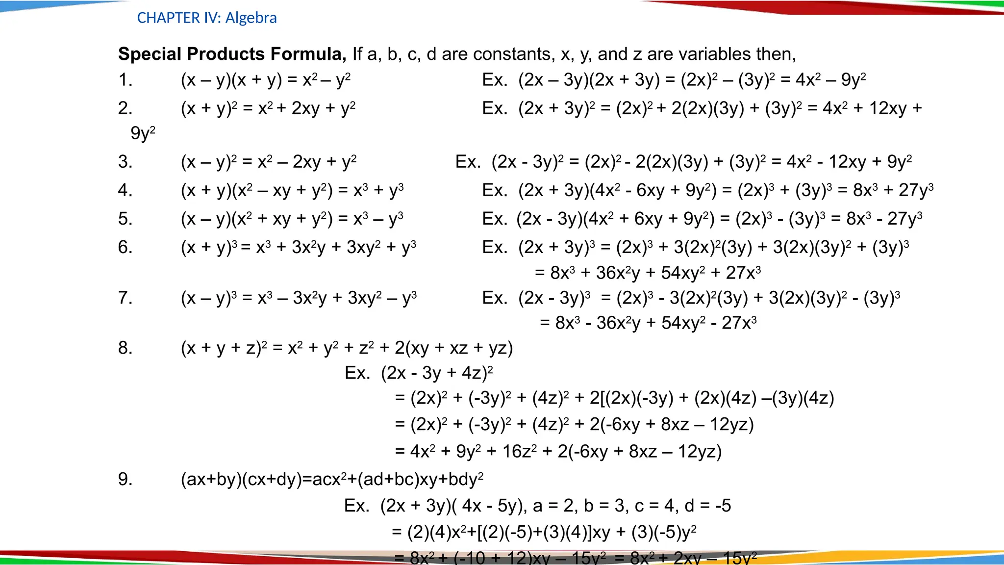 CHAPTER IV: Algebra
Special Products Formula, If a, b, c, d are constants, x, y, and z are variables then,
1. (x – y)(x + y) = x2
– y2
Ex. (2x – 3y)(2x + 3y) = (2x)2
– (3y)2
= 4x2
– 9y2
2. (x + y)2
= x2
+ 2xy + y2
Ex. (2x + 3y)2
= (2x)2
+ 2(2x)(3y) + (3y)2
= 4x2
+ 12xy +
9y2
3. (x – y)2
= x2
– 2xy + y2
Ex. (2x - 3y)2
= (2x)2
- 2(2x)(3y) + (3y)2
= 4x2
- 12xy + 9y2
4. (x + y)(x2
– xy + y2
) = x3
+ y3
Ex. (2x + 3y)(4x2
- 6xy + 9y2
) = (2x)3
+ (3y)3
= 8x3
+ 27y3
5. (x – y)(x2
+ xy + y2
) = x3
– y3
Ex. (2x - 3y)(4x2
+ 6xy + 9y2
) = (2x)3
- (3y)3
= 8x3
- 27y3
6. (x + y)3
= x3
+ 3x2
y + 3xy2
+ y3
Ex. (2x + 3y)3
= (2x)3
+ 3(2x)2
(3y) + 3(2x)(3y)2
+ (3y)3
= 8x3
+ 36x2
y + 54xy2
+ 27x3
7. (x – y)3
= x3
– 3x2
y + 3xy2
– y3
Ex. (2x - 3y)3
= (2x)3
- 3(2x)2
(3y) + 3(2x)(3y)2
- (3y)3
= 8x3
- 36x2
y + 54xy2
- 27x3
8. (x + y + z)2
= x2
+ y2
+ z2
+ 2(xy + xz + yz)
Ex. (2x - 3y + 4z)2
= (2x)2
+ (-3y)2
+ (4z)2
+ 2[(2x)(-3y) + (2x)(4z) –(3y)(4z)
= (2x)2
+ (-3y)2
+ (4z)2
+ 2(-6xy + 8xz – 12yz)
= 4x2
+ 9y2
+ 16z2
+ 2(-6xy + 8xz – 12yz)
9. (ax+by)(cx+dy)=acx2
+(ad+bc)xy+bdy2
Ex. (2x + 3y)( 4x - 5y), a = 2, b = 3, c = 4, d = -5
= (2)(4)x2
+[(2)(-5)+(3)(4)]xy + (3)(-5)y2
= 8x2
+ (-10 + 12)xy – 15y2
= 8x2
+ 2xy – 15y2
 