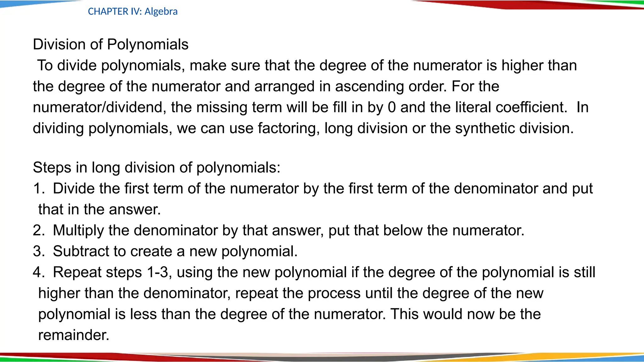 CHAPTER IV: Algebra
Division of Polynomials
To divide polynomials, make sure that the degree of the numerator is higher than
the degree of the numerator and arranged in ascending order. For the
numerator/dividend, the missing term will be fill in by 0 and the literal coefficient. In
dividing polynomials, we can use factoring, long division or the synthetic division.
Steps in long division of polynomials:
1. Divide the first term of the numerator by the first term of the denominator and put
that in the answer.
2. Multiply the denominator by that answer, put that below the numerator.
3. Subtract to create a new polynomial.
4. Repeat steps 1-3, using the new polynomial if the degree of the polynomial is still
higher than the denominator, repeat the process until the degree of the new
polynomial is less than the degree of the numerator. This would now be the
remainder.
 