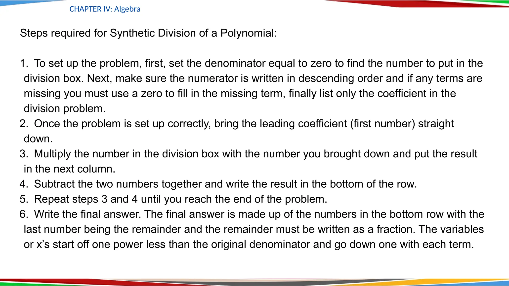 CHAPTER IV: Algebra
Steps required for Synthetic Division of a Polynomial:
1. To set up the problem, first, set the denominator equal to zero to find the number to put in the
division box. Next, make sure the numerator is written in descending order and if any terms are
missing you must use a zero to fill in the missing term, finally list only the coefficient in the
division problem.
2. Once the problem is set up correctly, bring the leading coefficient (first number) straight
down.
3. Multiply the number in the division box with the number you brought down and put the result
in the next column.
4. Subtract the two numbers together and write the result in the bottom of the row.
5. Repeat steps 3 and 4 until you reach the end of the problem.
6. Write the final answer. The final answer is made up of the numbers in the bottom row with the
last number being the remainder and the remainder must be written as a fraction. The variables
or x’s start off one power less than the original denominator and go down one with each term.
 