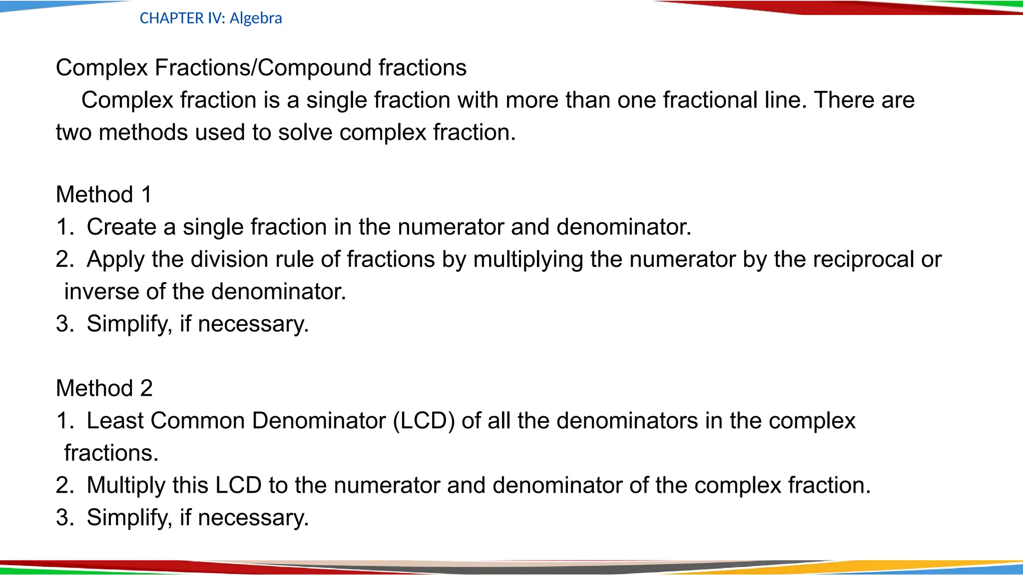 CHAPTER IV: Algebra
Complex Fractions/Compound fractions
Complex fraction is a single fraction with more than one fractional line. There are
two methods used to solve complex fraction.
Method 1
1. Create a single fraction in the numerator and denominator.
2. Apply the division rule of fractions by multiplying the numerator by the reciprocal or
inverse of the denominator.
3. Simplify, if necessary.
Method 2
1. Least Common Denominator (LCD) of all the denominators in the complex
fractions.
2. Multiply this LCD to the numerator and denominator of the complex fraction.
3. Simplify, if necessary.
 
