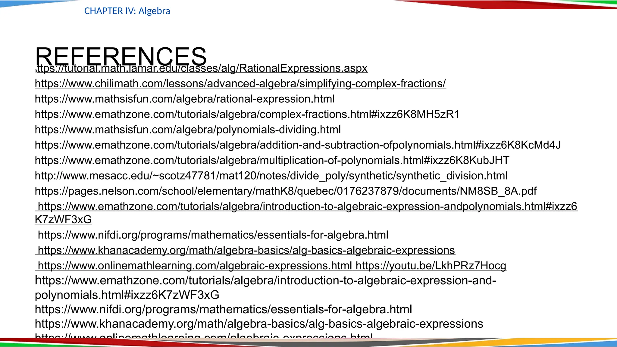 REFERENCES
https://tutorial.math.lamar.edu/classes/alg/RationalExpressions.aspx
https://www.chilimath.com/lessons/advanced-algebra/simplifying-complex-fractions/
https://www.mathsisfun.com/algebra/rational-expression.html
https://www.emathzone.com/tutorials/algebra/complex-fractions.html#ixzz6K8MH5zR1
https://www.mathsisfun.com/algebra/polynomials-dividing.html
https://www.emathzone.com/tutorials/algebra/addition-and-subtraction-ofpolynomials.html#ixzz6K8KcMd4J
https://www.emathzone.com/tutorials/algebra/multiplication-of-polynomials.html#ixzz6K8KubJHT
http://www.mesacc.edu/~scotz47781/mat120/notes/divide_poly/synthetic/synthetic_division.html
https://pages.nelson.com/school/elementary/mathK8/quebec/0176237879/documents/NM8SB_8A.pdf
https://www.emathzone.com/tutorials/algebra/introduction-to-algebraic-expression-andpolynomials.html#ixzz6
K7zWF3xG
https://www.nifdi.org/programs/mathematics/essentials-for-algebra.html
https://www.khanacademy.org/math/algebra-basics/alg-basics-algebraic-expressions
https://www.onlinemathlearning.com/algebraic-expressions.html https://youtu.be/LkhPRz7Hocg
https://www.emathzone.com/tutorials/algebra/introduction-to-algebraic-expression-and-
polynomials.html#ixzz6K7zWF3xG
https://www.nifdi.org/programs/mathematics/essentials-for-algebra.html
https://www.khanacademy.org/math/algebra-basics/alg-basics-algebraic-expressions
https://www.onlinemathlearning.com/algebraic-expressions.html
CHAPTER IV: Algebra
 