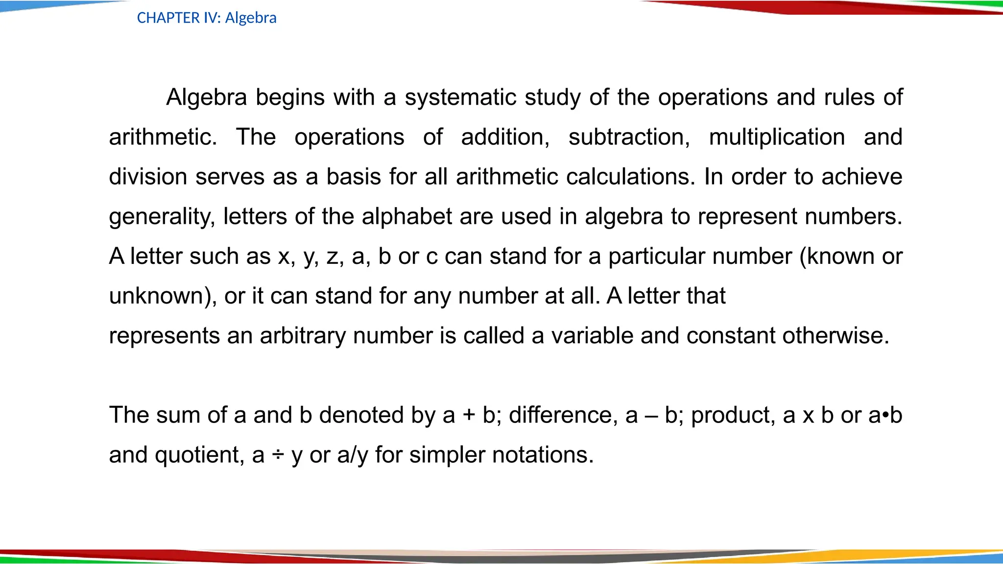 Algebra begins with a systematic study of the operations and rules of
arithmetic. The operations of addition, subtraction, multiplication and
division serves as a basis for all arithmetic calculations. In order to achieve
generality, letters of the alphabet are used in algebra to represent numbers.
A letter such as x, y, z, a, b or c can stand for a particular number (known or
unknown), or it can stand for any number at all. A letter that
represents an arbitrary number is called a variable and constant otherwise.
The sum of a and b denoted by a + b; difference, a – b; product, a x b or a•b
and quotient, a ÷ y or a/y for simpler notations.
CHAPTER IV: Algebra
 
