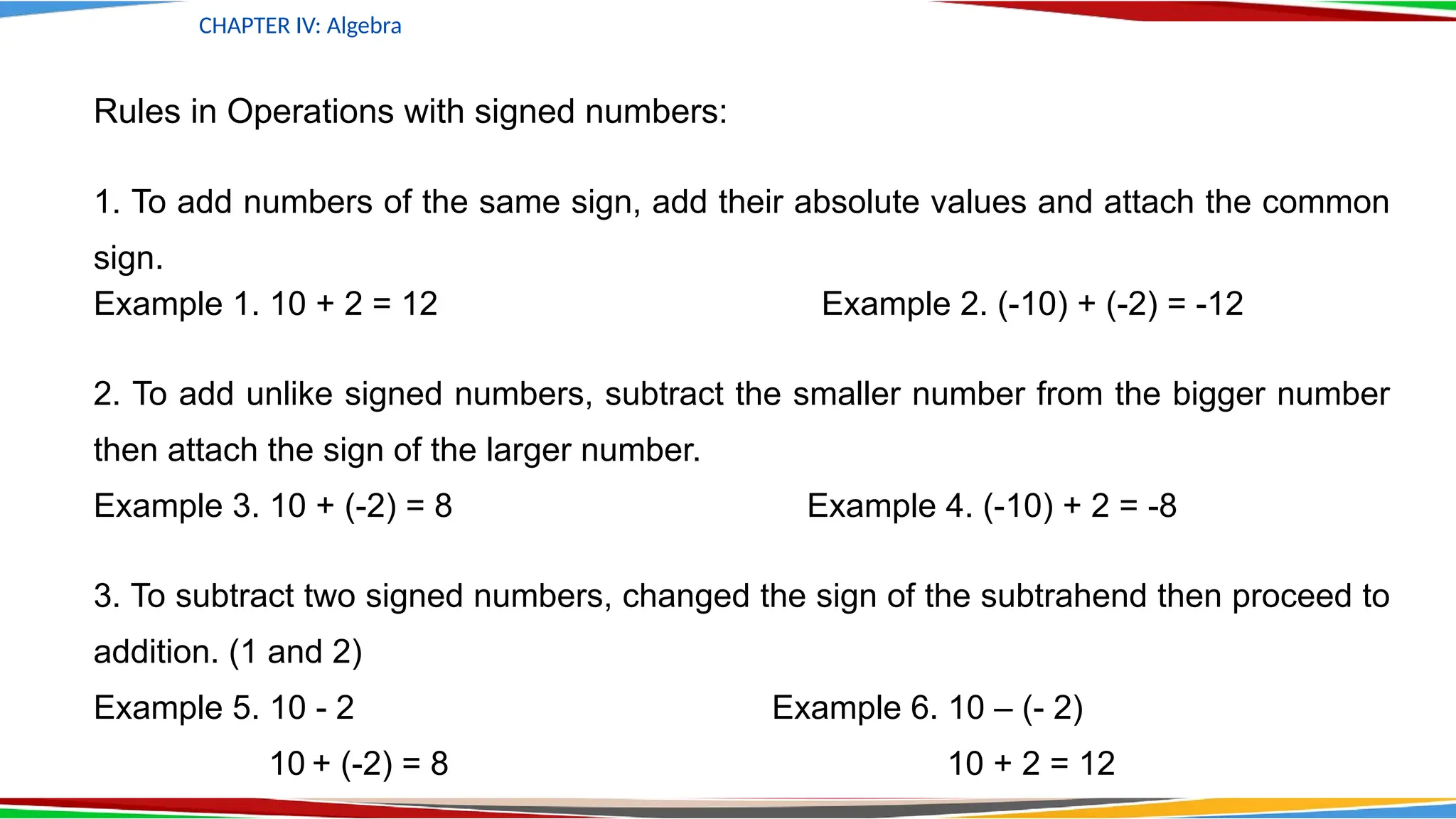 Rules in Operations with signed numbers:
1. To add numbers of the same sign, add their absolute values and attach the common
sign.
Example 1. 10 + 2 = 12 Example 2. (-10) + (-2) = -12
2. To add unlike signed numbers, subtract the smaller number from the bigger number
then attach the sign of the larger number.
Example 3. 10 + (-2) = 8 Example 4. (-10) + 2 = -8
3. To subtract two signed numbers, changed the sign of the subtrahend then proceed to
addition. (1 and 2)
Example 5. 10 - 2 Example 6. 10 – (- 2)
10 + (-2) = 8 10 + 2 = 12
CHAPTER IV: Algebra
 
