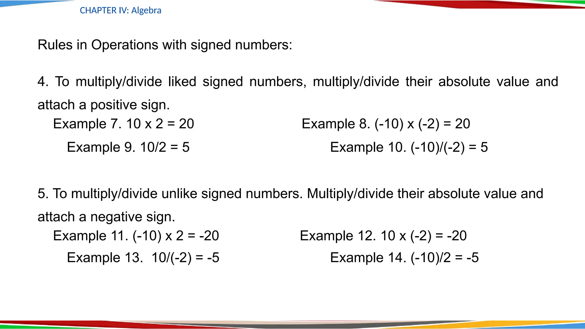 Rules in Operations with signed numbers:
4. To multiply/divide liked signed numbers, multiply/divide their absolute value and
attach a positive sign.
Example 7. 10 x 2 = 20 Example 8. (-10) x (-2) = 20
Example 9. 10/2 = 5 Example 10. (-10)/(-2) = 5
5. To multiply/divide unlike signed numbers. Multiply/divide their absolute value and
attach a negative sign.
Example 11. (-10) x 2 = -20 Example 12. 10 x (-2) = -20
Example 13. 10/(-2) = -5 Example 14. (-10)/2 = -5
CHAPTER IV: Algebra
 