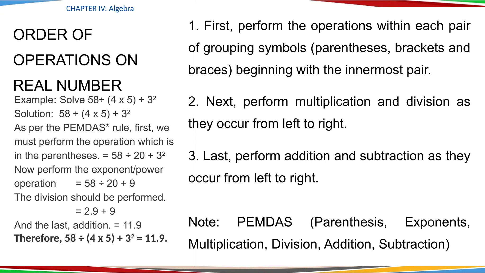 ORDER OF
OPERATIONS ON
REAL NUMBER
1. First, perform the operations within each pair
of grouping symbols (parentheses, brackets and
braces) beginning with the innermost pair.
2. Next, perform multiplication and division as
they occur from left to right.
3. Last, perform addition and subtraction as they
occur from left to right.
Note: PEMDAS (Parenthesis, Exponents,
Multiplication, Division, Addition, Subtraction)
CHAPTER IV: Algebra
Example: Solve 58÷ (4 x 5) + 32
Solution: 58 ÷ (4 x 5) + 32
As per the PEMDAS* rule, first, we
must perform the operation which is
in the parentheses. = 58 ÷ 20 + 32
Now perform the exponent/power
operation = 58 ÷ 20 + 9
The division should be performed.
= 2.9 + 9
And the last, addition. = 11.9
Therefore, 58 ÷ (4 x 5) + 32
= 11.9.
 