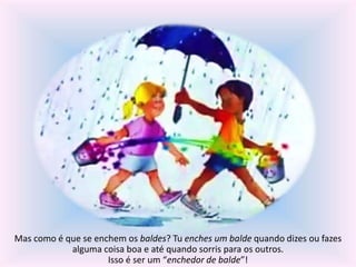 Mas como é que se enchem os baldes? Tu enches um balde quando dizes ou fazes 
alguma coisa boa e até quando sorris para os outros. 
Isso é ser um “enchedor de balde”! 
 