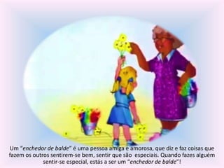 Um “enchedor de balde” é uma pessoa amiga e amorosa, que diz e faz coisas que 
fazem os outros sentirem-se bem, sentir que são especiais. Quando fazes alguém 
sentir-se especial, estás a ser um “enchedor de balde”! 
 