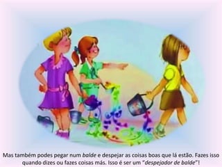 Mas também podes pegar num balde e despejar as coisas boas que lá estão. Fazes isso 
quando dizes ou fazes coisas más. Isso é ser um “despejador de balde”! 
 
