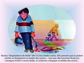 Muitos “despejadores de balde” têm os seus baldes vazios. Eles pensam que os podem 
encher se despejarem os baldes dos outros…. mas isso não funciona! Nunca se 
consegue encher o nosso balde, se andamos a despejar os baldes dos outros… 
 