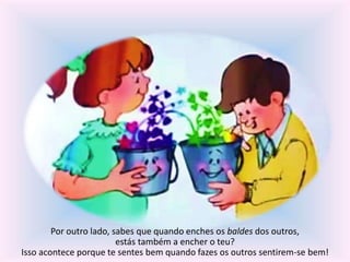 Por outro lado, sabes que quando enches os baldes dos outros, 
estás também a encher o teu? 
Isso acontece porque te sentes bem quando fazes os outros sentirem-se bem! 
 