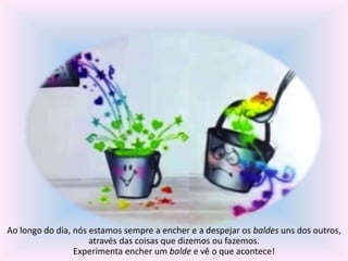 Ao longo do dia, nós estamos sempre a encher e a despejar os baldes uns dos outros, 
através das coisas que dizemos ou fazemos. 
Experimenta encher um balde e vê o que acontece! 
 