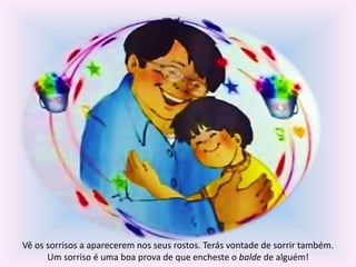 Vê os sorrisos a aparecerem nos seus rostos. Terás vontade de sorrir também. 
Um sorriso é uma boa prova de que encheste o balde de alguém! 
 