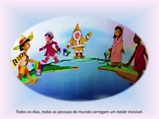 Todos os dias, todas as pessoas do mundo carregam um balde invisível. 
 