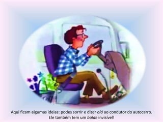 Aqui ficam algumas ideias: podes sorrir e dizer olá ao condutor do autocarro. 
Ele também tem um balde invisível! 
 