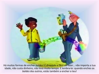 Há muitas formas de encher baldes! É divertido e fácil de fazer… não importa a tua 
idade, não custa dinheiro, não leva muito tempo. E lembra-te: quando enches os 
baldes dos outros, estás também a encher o teu! 
 