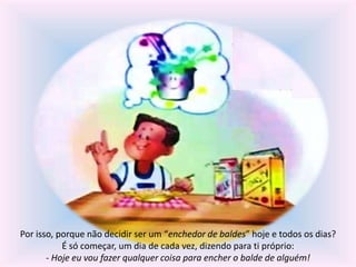 Por isso, porque não decidir ser um “enchedor de baldes” hoje e todos os dias? 
É só começar, um dia de cada vez, dizendo para ti próprio: 
- Hoje eu vou fazer qualquer coisa para encher o balde de alguém! 
 