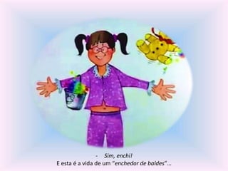 - Sim, enchi! 
E esta é a vida de um “enchedor de baldes”… 
 