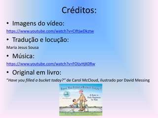 Créditos: 
• Imagens do vídeo: 
https://www.youtube.com/watch?v=CIftjwDkztw 
• Tradução e locução: 
Maria Jesus Sousa 
• Música: 
https://www.youtube.com/watch?v=FOIjvHjK0Rw 
• Original em livro: 
“Have you filled a bucket today?” de Carol McCloud, ilustrado por David Messing 
