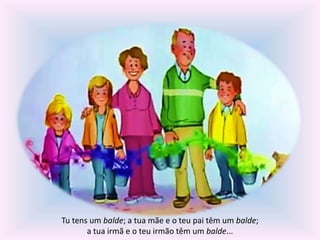 Tu tens um balde; a tua mãe e o teu pai têm um balde; 
a tua irmã e o teu irmão têm um balde... 
 