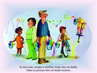 Os teus avós, amigos e vizinhos, todos têm um balde. 
Todas as pessoas têm um balde invisível.. 
 