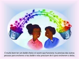 É muito bom ter um balde cheio e é assim que funciona: tu precisas das outras 
pessoas para encheres o teu balde e elas precisam de ti para encherem o delas. 
 