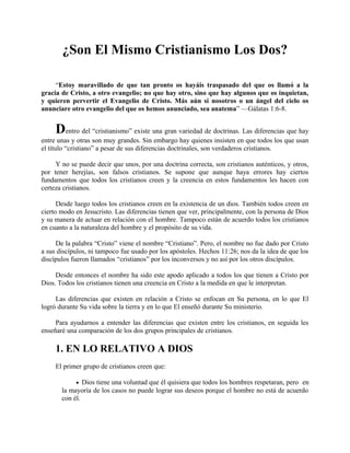 ¿Son El Mismo Cristianismo Los Dos?
“Estoy maravillado de que tan pronto os hayáis traspasado del que os llamó a la
gracia de Cristo, a otro evangelio; no que hay otro, sino que hay algunos que os inquietan,
y quieren pervertir el Evangelio de Cristo. Más aún si nosotros o un ángel del cielo os
anunciare otro evangelio del que os hemos anunciado, sea anatema” —Gálatas 1:6-8.
Dentro del “cristianismo” existe una gran variedad de doctrinas. Las diferencias que hay
entre unas y otras son muy grandes. Sin embargo hay quienes insisten en que todos los que usan
el título “cristiano” a pesar de sus diferencias doctrinales, son verdaderos cristianos.
Y no se puede decir que unos, por una doctrina correcta, son cristianos auténticos, y otros,
por tener herejías, son falsos cristianos. Se supone que aunque haya errores hay ciertos
fundamentos que todos los cristianos creen y la creencia en estos fundamentos les hacen con
certeza cristianos.
Desde luego todos los cristianos creen en la existencia de un dios. También todos creen en
cierto modo en Jesucristo. Las diferencias tienen que ver, principalmente, con la persona de Dios
y su manera de actuar en relación con el hombre. Tampoco están de acuerdo todos los cristianos
en cuanto a la naturaleza del hombre y el propósito de su vida.
De la palabra “Cristo” viene el nombre “Cristiano”. Pero, el nombre no fue dado por Cristo
a sus discípulos, ni tampoco fue usado por los apóstoles. Hechos 11:26; nos da la idea de que los
discípulos fueron llamados “cristianos” por los inconversos y no así por los otros discípulos.
Desde entonces el nombre ha sido este apodo aplicado a todos los que tienen a Cristo por
Dios. Todos los cristianos tienen una creencia en Cristo a la medida en que le interpretan.
Las diferencias que existen en relación a Cristo se enfocan en Su persona, en lo que El
logró durante Su vida sobre la tierra y en lo que El enseñó durante Su ministerio.
Para ayudarnos a entender las diferencias que existen entre los cristianos, en seguida les
enseñaré una comparación de los dos grupos principales de cristianos.
1. EN LO RELATIVO A DIOS
El primer grupo de cristianos creen que:
• Dios tiene una voluntad que él quisiera que todos los hombres respetaran, pero en
la mayoría de los casos no puede lograr sus deseos porque el hombre no está de acuerdo
con él.
 