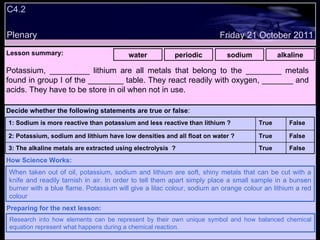 C4.2 Plenary Lesson summary:   water periodic sodium alkaline Friday 21 October 2011 When taken out of oil, potassium, sodium and lithium are soft, shiny metals that can be cut with a knife and readily tarnish in air. In order to tell them apart simply place a small sample in a bunsen burner with a blue flame. Potassium will give a lilac colour, sodium an orange colour an lithium a red colour How Science Works: Research into how elements can be represent by their own unique symbol and how balanced chemical equation represent what happens during a chemical reaction. Preparing for the next lesson: Potassium, _________ lithium are all metals that belong to the ________ metals found in group I of the ________ table. They react readily with oxygen, _______ and acids. They have to be store in oil when not in use. Decide whether the following statements are true or false : False True 3: The alkaline metals are extracted using electrolysis  ? False True 2: Potassium, sodium and lithium have low densities and all float on water ? False True 1: Sodium is more reactive than potassium and less reactive than lithium ?  