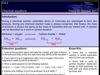 Decide whether the following statements are true or false: Introduction: During a chemical reaction substrates atoms or molecules are rearranged to form new products. During any chemical reaction mass is always conserved, that means, the mass of products is always the same as the mass of substrates that you started with. A reaction can be described by a word or symbol equation: Methane + oxygen  Carbon dioxide +  Water CH 4 (g)   +  2O 2 (g)  CO 2   (g)   +  H 2 O  (l) Extension questions: 1: Look at the equation above and tally the number and type of atoms on the left hand side (LHS) and right hand side (RHS) of the equation ? 2: If you react 2.4 g or magnesium with 1.6 g or oxygen, how much magnesium oxide would be produced ? 3: Write a word equation for the following reaction: a) CaCO 3   CaO + CO 2  b) CaCO 3  + HCl  CaCl 2  + CO 2  + H 2 O ? 4: Explain why melting 10 g of ice produces 10 g of water ? 5: Give three visual signs that show a chemical change take place ? Know this: a: know that a chemical reaction is where substrates react to form new products. b: Know that a word or symbol equation (balanced) shows us what substrates we start with and what products we finish with. Friday 21 October 2011 C4.3 Chemical equations LHS RHS 