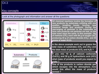 C4.3 Look at the photograph and information and answer all the questions: All chemical reactions involve the formation of new products by substrates colliding with one another, breaking bonds, forming new chemical bonds and products. During the rearranging of particles in the substrates to form new products not particles are lost, so the total mass stays the same. In this example: 16g of methane (CH 4 ) react with 64 g of oxygen (20 2 ) producing 44 g of carbon dioxide (CO 2 )  and 36 grams of water (H 2 O). In the above example work out in grams the total mass of substrates (CH 4  and 2O 2 ) and the total mass of products (CO 2  and H 2 0) ? If you mix 10 g of calcium carbonate (CaCO 3 ) and 50 g of hydrochloric acid (HCl) what mass of products would you expect to make ? One of the products is carbon dioxide gas which escapes into the atmosphere...how would this affect the mass of products formed ? O 2 CH 4 H 2 O CO 2 Key Substrates Products CH 4  +  2O 2   CO 2   +  2H 2 O  16 g 64 g 44g 36 g Substrates Products Key concepts 