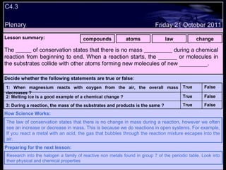 C4.3 Plenary Lesson summary:   Decide whether the following statements are true or false : False True False True False True compounds atoms law change Friday 21 October 2011 The law of conservation states that there is no change in mass during a reaction, however we often see an increase or decrease in mass. This is because we do reactions in open systems. For example, If you react a metal with an acid, the gas that bubbles through the reaction mixture escapes into the air.  How Science Works: Research into the halogen a family of reactive non metals found in group 7 of the periodic table. Look into their physical and chemical properties Preparing for the next lesson: T. The _____ of conservation states that there is no mass _________ during a chemical reaction from beginning to end. When a reaction starts, the ______ or molecules in the substrates collide with other atoms forming new molecules of new _________.  3: During a reaction, the mass of the substrates and products is the same ? 2: Melting ice is a good example of a chemical change ? 1: When magnesium reacts with oxygen from the air, the overall mass decreases ? 