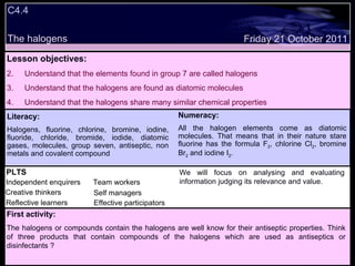 C4.4 The halogens Decide whether the following statements are true or false: Lesson objectives: Understand that the elements found in group 7 are called halogens Understand that the halogens are found as diatomic molecules Understand that the halogens share many similar chemical properties We will focus on. Friday 21 October 2011 First activity: The halogens or compounds contain the halogens are well know for their antiseptic properties. Think of three products that contain compounds of the halogens which are used as antiseptics or disinfectants ? Literacy: Halogens, fluorine, chlorine, bromine, iodine, fluoride, chloride, bromide, iodide, diatomic gases, molecules, group seven, antiseptic, non metals and covalent compound Numeracy: All the halogen elements come as diatomic molecules. That means that in their nature stare fluorine has the formula F 2 , chlorine Cl 2 , bromine Br 2  and iodine I 2 . PLTS Independent enquirers Creative thinkers Reflective learners Team workers Effective participators Self managers We will focus on analysing and evaluating information judging its relevance and value. 