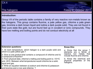 Extension questions: 1: At room temperature, which halogen is a dark purple solid and which is a pale yellow gas ? 2: Give a) one product that contains a compound of chlorine and b) a compound of fluorine? 3: From physical data, chlorine’s melting and boiling point is -101 o C and -35 o C. Between what temperatures would chlorine be a solid, liquid and gas. 3: Write an equation between a) sodium and chlorine b) potassium and bromine and c) iron and chlorine  ? Know this: a: Know that the group 7 elements are a family of reactive non metals that include fluorine and chlorine. b: Know the chemical and physical properties of the halogens. Friday 21 October 2011 Introduction: Group VII of the periodic table contains a family of very reactive non-metals known as the halogens. This group contains fluorine, a pale yellow gas, chlorine a pale green gas, bromine a dark brown liquid and iodine a dark purple solid. They are not found in their pure state like gold, but are found tied up in covalent or ionic compounds. They have low melting and boiling points and do not conduct electricity at all  C4.4 The halogens 